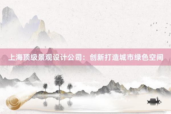 上海顶级景观设计公司：创新打造城市绿色空间